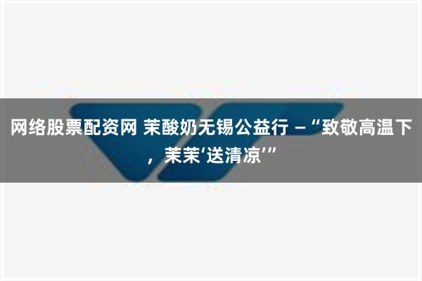 网络股票配资网 茉酸奶无锡公益行 —“致敬高温下，茉茉‘送清凉’”