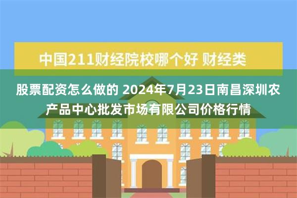 股票配资怎么做的 2024年7月23日南昌深圳农产品中心批发市场有限公司价格行情