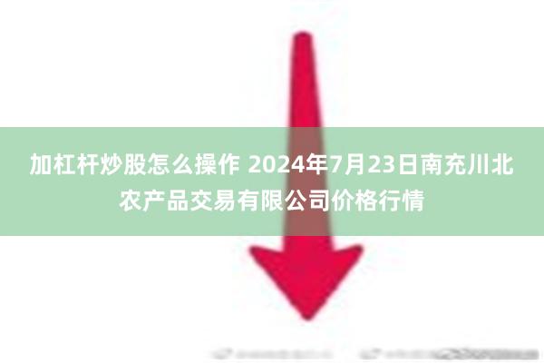 加杠杆炒股怎么操作 2024年7月23日南充川北农产品交易有限公司价格行情