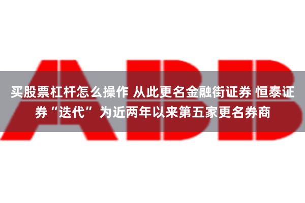 买股票杠杆怎么操作 从此更名金融街证券 恒泰证券“迭代” 为近两年以来第五家更名券商