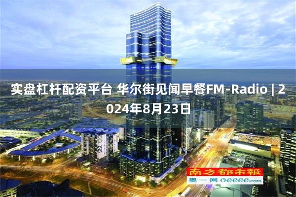 实盘杠杆配资平台 华尔街见闻早餐FM-Radio | 2024年8月23日