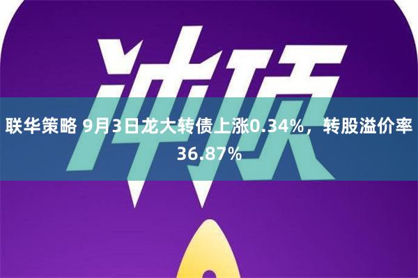 联华策略 9月3日龙大转债上涨0.34%，转股溢价率36.87%