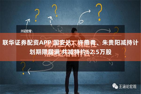 联华证券配资APP 国安达：许燕青、朱贵阳减持计划期限届满 共减持约62.5万股