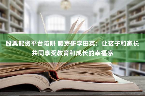 股票配资平台陷阱 暖芽研学田英：让孩子和家长共同享受教育和成长的幸福感