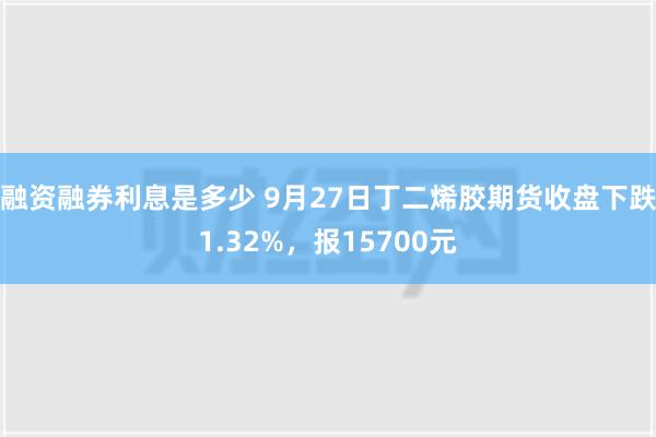 融资融券利息是多少 9月27日丁二烯胶期货收盘下跌1.32%，报15700元