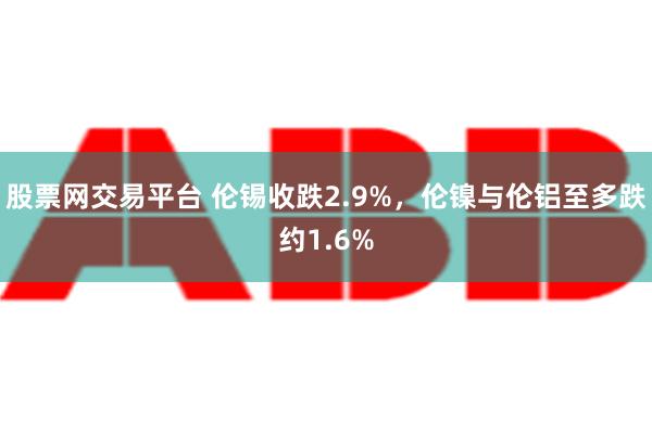 股票网交易平台 伦锡收跌2.9%，伦镍与伦铝至多跌约1.6%