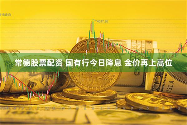 常德股票配资 国有行今日降息 金价再上高位