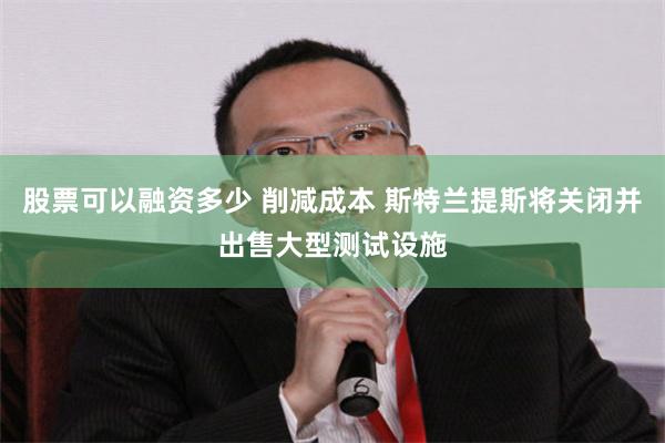 股票可以融资多少 削减成本 斯特兰提斯将关闭并出售大型测试设施