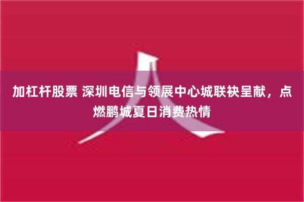 加杠杆股票 深圳电信与领展中心城联袂呈献，点燃鹏城夏日消费热情