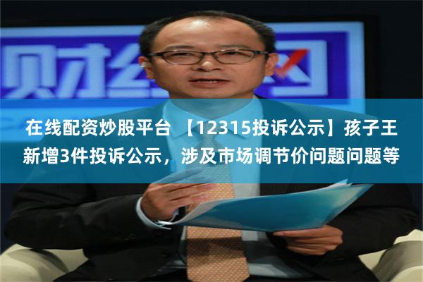 在线配资炒股平台 【12315投诉公示】孩子王新增3件投诉公示，涉及市场调节价问题问题等