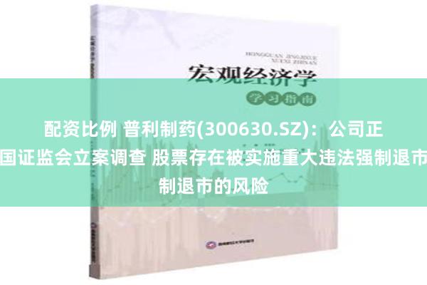 配资比例 普利制药(300630.SZ)：公司正在被中国证监会立案调查 股票存在被实施重大违法强制退市的风险