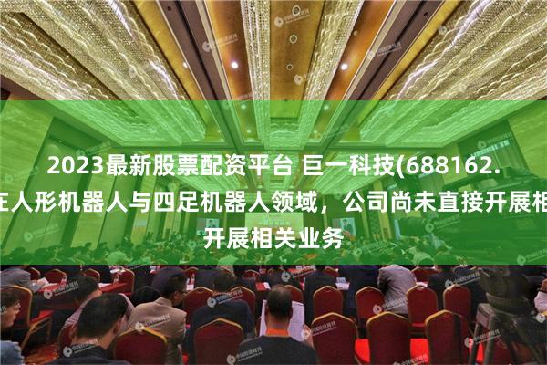 2023最新股票配资平台 巨一科技(688162.SH)：在人形机器人与四足机器人领域，公司尚未直接开展相关业务