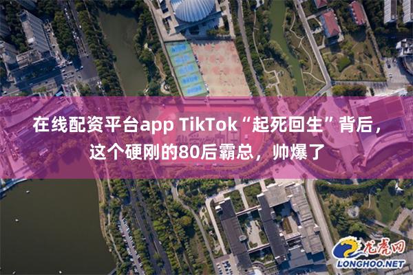 在线配资平台app TikTok“起死回生”背后，这个硬刚的80后霸总，帅爆了