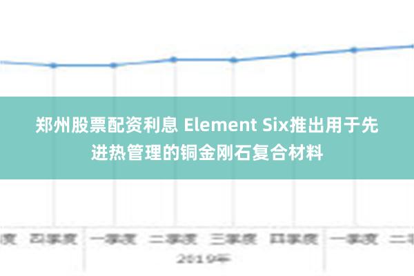 郑州股票配资利息 Element Six推出用于先进热管理的铜金刚石复合材料